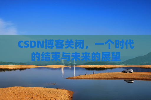 CSDN博客关闭，一个时代的结束与未来的展望